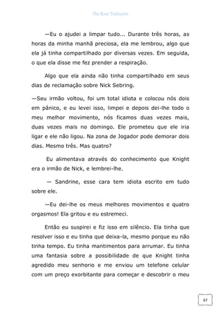 The Rose Traduções
67
—Eu o ajudei a limpar tudo... Durante três horas, as
horas da minha manhã preciosa, ela me lembrou, algo que
ela já tinha compartilhado por diversas vezes. Em seguida,
o que ela disse me fez prender a respiração.
Algo que ela ainda não tinha compartilhado em seus
dias de reclamação sobre Nick Sebring.
—Seu irmão voltou, foi um total idiota e colocou nós dois
em pânico, e eu levei isso, limpei e depois dei-lhe todo o
meu melhor movimento, nós ficamos duas vezes mais,
duas vezes mais no domingo. Ele prometeu que ele iria
ligar e ele não ligou. Na zona de Jogador pode demorar dois
dias. Mesmo três. Mas quatro?
Eu alimentava através do conhecimento que Knight
era o irmão de Nick, e lembrei-lhe.
— Sandrine, esse cara tem idiota escrito em tudo
sobre ele.
—Eu dei-lhe os meus melhores movimentos e quatro
orgasmos! Ela gritou e eu estremeci.
Então eu suspirei e fiz isso em silêncio. Ela tinha que
resolver isso e eu tinha que deixa-la, mesmo porque eu não
tinha tempo. Eu tinha mantimentos para arrumar. Eu tinha
uma fantasia sobre a possibilidade de que Knight tinha
agredido meu senhorio e me enviou um telefone celular
com um preço exorbitante para começar e descobrir o meu
 