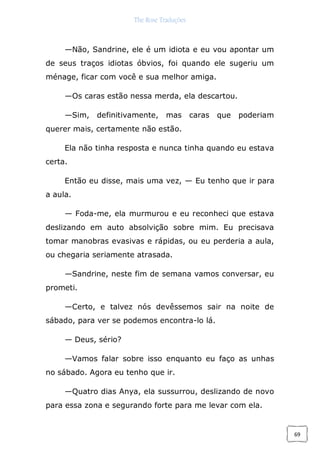 The Rose Traduções
69
—Não, Sandrine, ele é um idiota e eu vou apontar um
de seus traços idiotas óbvios, foi quando ele sugeriu um
ménage, ficar com você e sua melhor amiga.
—Os caras estão nessa merda, ela descartou.
—Sim, definitivamente, mas caras que poderiam
querer mais, certamente não estão.
Ela não tinha resposta e nunca tinha quando eu estava
certa.
Então eu disse, mais uma vez, — Eu tenho que ir para
a aula.
— Foda-me, ela murmurou e eu reconheci que estava
deslizando em auto absolvição sobre mim. Eu precisava
tomar manobras evasivas e rápidas, ou eu perderia a aula,
ou chegaria seriamente atrasada.
—Sandrine, neste fim de semana vamos conversar, eu
prometi.
—Certo, e talvez nós devêssemos sair na noite de
sábado, para ver se podemos encontra-lo lá.
— Deus, sério?
—Vamos falar sobre isso enquanto eu faço as unhas
no sábado. Agora eu tenho que ir.
—Quatro dias Anya, ela sussurrou, deslizando de novo
para essa zona e segurando forte para me levar com ela.
 