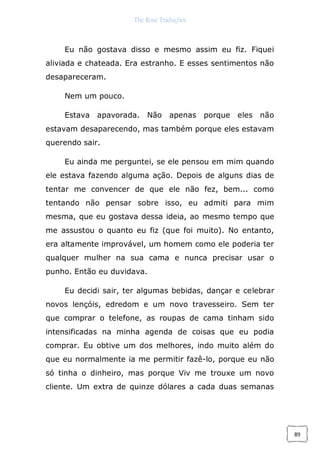 The Rose Traduções
89
Eu não gostava disso e mesmo assim eu fiz. Fiquei
aliviada e chateada. Era estranho. E esses sentimentos não
desapareceram.
Nem um pouco.
Estava apavorada. Não apenas porque eles não
estavam desaparecendo, mas também porque eles estavam
querendo sair.
Eu ainda me perguntei, se ele pensou em mim quando
ele estava fazendo alguma ação. Depois de alguns dias de
tentar me convencer de que ele não fez, bem... como
tentando não pensar sobre isso, eu admiti para mim
mesma, que eu gostava dessa ideia, ao mesmo tempo que
me assustou o quanto eu fiz (que foi muito). No entanto,
era altamente improvável, um homem como ele poderia ter
qualquer mulher na sua cama e nunca precisar usar o
punho. Então eu duvidava.
Eu decidi sair, ter algumas bebidas, dançar e celebrar
novos lençóis, edredom e um novo travesseiro. Sem ter
que comprar o telefone, as roupas de cama tinham sido
intensificadas na minha agenda de coisas que eu podia
comprar. Eu obtive um dos melhores, indo muito além do
que eu normalmente ia me permitir fazê-lo, porque eu não
só tinha o dinheiro, mas porque Viv me trouxe um novo
cliente. Um extra de quinze dólares a cada duas semanas
 
