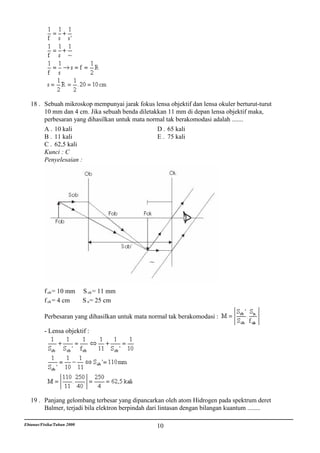 18 . Sebuah mikroskop mempunyai jarak fokus lensa objektif dan lensa okuler berturut-turut
        10 mm dan 4 cm. Jika sebuah benda diletakkan 11 mm di depan lensa objektif maka,
        perbesaran yang dihasilkan untuk mata normal tak berakomodasi adalah .......
        A . 10 kali                              D . 65 kali
        B . 11 kali                              E . 75 kali
        C . 62,5 kali
        Kunci : C
        Penyelesaian :




          f ob = 10 mm      S ob = 11 mm
          f ok = 4 cm       S n = 25 cm

          Perbesaran yang dihasilkan untuk mata normal tak berakomodasi :

          - Lensa objektif :




   19 . Panjang gelombang terbesar yang dipancarkan oleh atom Hidrogen pada spektrum deret
        Balmer, terjadi bila elektron berpindah dari lintasan dengan bilangan kuantum ........

Ebtanas/Fisika/Tahun 2000                         10
 