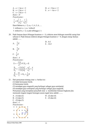 A . n = 1 ke n = 2                             D . n = 3 ke n = 2
          B . n = 2 ke n = 1                             E . n = ~ ke n = 2
          C . n = 2 ke n = 3
          Kunci : D
          Penyelesaian :



          Deret Balmer n A = 2; n B = 3, 4, 5, 6, ....
            terbesar n A =, n B = terkecil
            terkecil n A = 2, n B tak terhingga (~)

   20 . Pada lintasan dasar (bilangan kuantum n = 1), elektron atom hidrogen memiliki energi ikat
        sebesar E. Pada lintasan elektron dengan bilangan kuantum n = 4, dengan energi ikatnya
        adalah .......
                                                    D. 8E
        A.                                          E . 16 E

          B.

          C.      E
          Kunci : A
          Penyelesaian :




   21 . Dari pernyataan tentang sinar berikut ini :
        (1) tidak bermuatan listrik;
        (2) bermuatan listrik;
        (3) mendapat gaya magnetik yang berfungsi sebagai gaya sentripetal;
        (4) mendapat gaya sentripetal yang berfungsi sebagai gaya magnetik.
        Pernyataan yang merupakan penyebab sinar membentuk lintasan lingkaran jika
        memasuki magnet magnet homogen secara tegak lurus adalah ........
        A . (1) dan (2)                            D . (2) dan (4)
        B . (1) dan (3)                            E . (3) dan (4)
        C . (2) dan (3)
        Kunci : C
        Penyelesaian :




Ebtanas/Fisika/Tahun 2000                                11
 