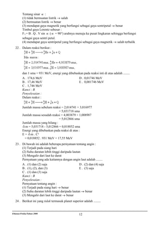Tentang sinar :
          (1) tidak bermuatan listrik salah
          (2) bermuatan listrik benar
          (3) mendapat gaya magnetik yang berfungsi sebagai gaya sentripetal benar
          Timbul gaya Lorentz sebesar :
          F L= B . Q . V sin   ( = 90°) arahnya menuju ke pusat lingkaran sehingga berfungsi
          sebagai gaya sentri petal.
          (4) mendapat gaya sentripetal yang berfungsi sebagai gaya magnetik salah terbalik
   22 . Dalam reaksi berikut :




          dan 1 sma = 931 MeV, energi yang dibebaskan pada reaksi inti di atas adalah ........
          A . 174,6 MeV                           D . 0,01746 MeV
          B . 17,46 MeV                           E . 0,001746 MeV
          C . 1,746 MeV
          Kunci : B
          Penyelesaian :
          Dalam reaksi :


          Jumlah massa sebelum reaksi = 2,014741 + 3,016977
                                     = 5,031718 sma
          Jumlah massa sesudah reaksi = 4,003879 + 1,008987
                                     = 5,012866 sma
          Jumlah massa yang hilang :
            m = 5,031718 - 5,012866 = 0,018852 sma
          Energi yang dibebaskan pada reaksi di atas :
          E = m . C²
            = 0,018852 . 931 MeV = 17,55 MeV
   23 . Di bawah ini adalah beberapa pernyataan tentang angin :
        (1) Terjadi pada siang hari
        (2) Suhu daratan lebih tinggi daripada lautan
        (3) Mengalir dari laut ke darat
        Pernyataan yang ada kaitannya dengan angin laut adalah ........
        A . (1) dan (2) saja                        D . (2) dan (4) saja
        B . (1), (2), dan (3)                       E . (3) saja
        C . (1) dan (3) saja
        Kunci : B
        Penyelesaian :
        Pernyataan tentang angin :
        (1) Terjadi pada siang hari     benar
        (2) Suhu daratan lebih tinggi daripada lautan    benar
        (3) Mengalir dari laut ke darat    benar
   24 . Berikut ini yang tidak termasuk planet superior adalah .........


Ebtanas/Fisika/Tahun 2000                             12
 