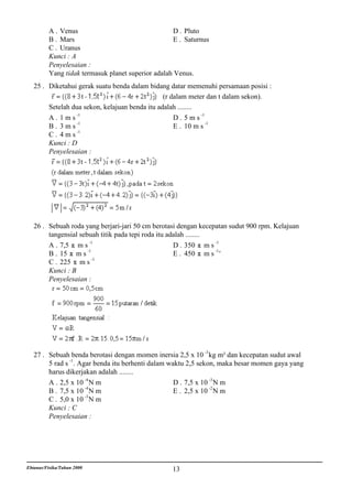 A . Venus                                  D . Pluto
          B . Mars                                   E . Saturnus
          C . Uranus
          Kunci : A
          Penyelesaian :
          Yang tidak termasuk planet superior adalah Venus.
   25 . Diketahui gerak suatu benda dalam bidang datar memenuhi persamaan posisi :
                                                (r dalam meter dan t dalam sekon).
        Setelah dua sekon, kelajuan benda itu adalah ........
        A . 1 m s -1                                D . 5 m s -1
                  -1                                             -1
        B. 3ms                                      E . 10 m s
        C . 4 m s -1
        Kunci : D
        Penyelesaian :




   26 . Sebuah roda yang berjari-jari 50 cm berotasi dengan kecepatan sudut 900 rpm. Kelajuan
        tangensial sebuah titik pada tepi roda itu adalah ........
                      -1                                           -1
        A . 7,5 m s                                  D . 350 m s
        B . 15 m s -1                                E . 450 m s -1 '
                       -1
        C . 225 m s
        Kunci : B
        Penyelesaian :




   27 . Sebuah benda berotasi dengan momen inersia 2,5 x 10 -3 kg m² dan kecepatan sudut awal
        5 rad s -1 . Agar benda itu berhenti dalam waktu 2,5 sekon, maka besar momen gaya yang
        harus dikerjakan adalah ........
        A . 2,5 x 10 -4 N m                          D . 7,5 x 10 -3 N m
                       -4                                         -2
        B . 7,5 x 10 N m                             E . 2,5 x 10 N m
                       -3
        C . 5,0 x 10 N m
        Kunci : C
        Penyelesaian :




Ebtanas/Fisika/Tahun 2000                           13
 