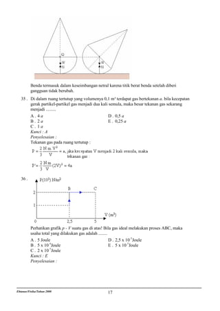 Benda termasuk dalam keseimbangan netral karena titik berat benda setelah diberi
          gangguan tidak berubah.
   35 . Di dalam ruang tertutup yang volumenya 0,1 m³ terdapat gas bertekanan a. bila kecepatan
        gerak partikel-partikel gas menjadi dua kali semula, maka besar tekanan gas sekarang
        menjadi .........
        A. 4a                                        D . 0,5 a
        B. 2a                                        E . 0,25 a
        C. 1a
        Kunci : A
        Penyelesaian :
        Tekanan gas pada ruang tertutup :




   36 .




          Perhatikan grafik p - V suatu gas di atas! Bila gas ideal melakukan proses ABC, maka
          usaha total yang dilakukan gas adalah ........
          A . 5 Joule                                    D . 2,5 x 10 5 Joule
          B . 5 x 10 4 Joule                             E . 5 x 10 5 Joule
          C . 2 x 10 5 Joule
          Kunci : E
          Penyelesaian :




Ebtanas/Fisika/Tahun 2000                           17
 