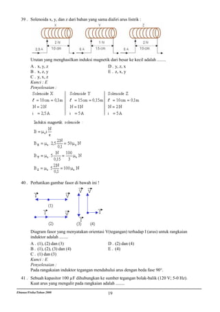 39 . Solenoida x, y, dan z dari bahan yang sama dialiri arus listrik :




          Urutan yang menghasilkan induksi magnetik dari besar ke kecil adalah ........
          A . x, y, z                             D . y, z, x
          B . x, z, y                             E . z, x, y
          C . y, x, z
          Kunci : E
          Penyelesaian :




   40 . Perhatikan gambar fasor di bawah ini !




          Diagram fasor yang menyatakan orientasi V(tegangan) terhadap I (arus) untuk rangkaian
          induktor adalah ........
          A . (1), (2) dan (3)                     D . (2) dan (4)
          B . (1), (2), (3) dan (4)                E . (4)
          C . (1) dan (3)
          Kunci : E
          Penyelesaian :
          Pada rangakaian induktor tegangan mendahului arus dengan beda fase 90°.
   41 . Sebuah kapasitor 100 µF dihubungkan ke sumber tegangan bolak-balik (120 V; 5-0 Hz).
        Kuat arus yang mengalir pada rangkaian adalah ........
Ebtanas/Fisika/Tahun 2000                             19
 
