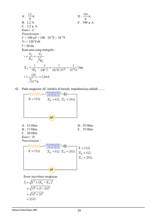 A.                                       D.
          B . 1,2 A                                E . 100    A
          C . 1,2 A
          Kunci : C
          Penyelesaian :
          C = 100 µF = 100 . 10 -6 F = 10 -4 F
          V C = 120 Volt
          f = 50 Hz
          Kuat arus yang mengalir :




   42 . Pada rangkaian AC terlukis di bawah, impedansinya adalah ........




          A . 13 Ohm                               D . 25 Ohm
          B . 17 Ohm                               E . 35 Ohm
          C . 20 Ohm
          Kunci : D
          Penyelesaian :




Ebtanas/Fisika/Tahun 2000                          20
 