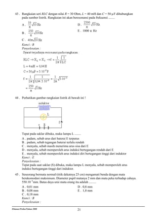 43 . Rangkaian seri RLC dengan nilai R = 30 Ohm, L = 40 mH dan C = 50 µF dihubungkan
        pada sumber listrik. Rangkaian ini akan beresonansi pada frekuensi ........

          A.                                        D.
                                                    E . 1000    Hz
          B.

          C.
          Kunci : B
          Penyelesaian :




   44 . Perhatikan gambar rangkaian listrik di bawah ini !




          Tepat pada saklar dibuka, maka lampu L ........
          A . padam, sebab arus dari baterai E terputus
          B . padam, sebab tegangan baterai terlalu rendah
          C . menyala, sebab masih menerima arus sisa dari E
          D . menyala, sebab memperoleh arus induksi bertegangan rendah dari E
          E . menyala, sebab memperoleh arus induksi diri bertegangan tinggi dari induktor
          Kunci : E
          Penyelesaian :
          Tepat pada saat saklar (S) dibuka, maka lampu L menyala, sebab memperoleh arus
          induksi bertegangan tinggi dari induktor.
   45 . Seseorang bermata normal (titik dekatnya 25 cm) mengamati benda dengan mata
        berakomodasi maksimum. Diameter pupil matanya 2 mm dan mata peka terhadap cahaya.
        550.10 -6 mm. Batas daya urai mata orang itu adalah .........
        A . 0,01 mm                                D . 0,8 mm
        B . 0,08 mm                                E . 1,8 mm
        C . 0,18 mm
        Kunci : B
        Penyelesaian :

Ebtanas/Fisika/Tahun 2000                           21
 