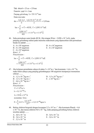 46 . Suhu permukaan suatu benda 483 K. Jika tetapan Wien = 2,898 x 10 -3 m K, maka
        panjang gelombang radiasi pada intensitas maksimum yang dipancarkan oleh permukaan
        benda itu adalah .........
        A . 6 x 10² angstrom                      D . 6 x 10 5 angstrom
                                                             6
        B . 6 x 10³ angstrom                      E . 6 x 10 angstrom
                   4
        C . 6 x 10 angstrom
        Kunci : C
        Penyelesaian :




   47 . Jika kelajuan perambatan cahaya di udara 3 x 10 8 m s -1 dan konstanta = 6,6 x 10 -34 Js,
        maka foton cahaya yang panjang gelombangnya 100 angstrom mempunyai momentum
        sebesar ........
        A . 1,2 x 10 -36 kg m s -1                 D . 1,5 x 10 25 kg m s -1
        B . 1,5 x 10 -33 kg m s -1                 E . x 10 26 kg m s -1
                       -26      -1
        C . 6,6 x 10 kg m s
        Kunci : C
        Penyelesaian :




   48 . Berkas elektron bergerak dengan kecepatan 2,2 x 10 7 m s -1 . Jika konstanta Planck = 6,6
        x 10 -34 Js, dan massa elektron 9,0 x 10 -31 kg, maka panjang gelombang berkas elektron
        tersebut adalah ........
        A . 4,0 x 10 -11 m                             D . 3,0 x 10 -11 m
                       -11
        B . 3,6 x 10 m                                 E . 2,6 x 10 -11 m
        C . 3,3 x 10 -11 m

Ebtanas/Fisika/Tahun 2000                           22
 