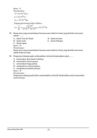Kunci : C
          Penyelesaian :




   49 . Ikatan atom yang memanfaatkan bersama-sama elektron terluar yang dimiliki atom-atom
        adalah ........
        A . ikatan Van der Waals               D . ikatan kovalen
        B . ikatan ionik                       E . ikatan hidrogen
        C . ikatan logam
        Kunci : D
        Penyelesaian :
        Ikatan atom yang memanfaatkan bersama-sama elektron terluar yang dimiliki atom-atom
        adalah ikatan kovalen.
   50 . Pengotoran (doping) pada semikonduktor intrinsik dimaksudkan untuk ........
        A . menurunkan daya hantar listriknya
        B . menurunkan resistivitasnya
        C . menurunkan harga jualnya
        D . memperbesar celah energinya
        E . memperbesar hambat jenisnya
        Kunci : B
        Penyelesaian :
        Pengotoran (doping) pada bahan semikonduktor intrinsik dimaksudkan untuk menurunkan
        resistivitasnya.




Ebtanas/Fisika/Tahun 2000                       23
 