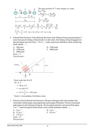 6 . Sebuah balok bermassa 10 kg didorong dan dasar suatu bidang miring yang panjangnya 5
        meter dan puncak bidang miring berada 3 m dari tanah. Jika bidang miring dianggap licin
        dan percepatan gravitasi bumi = 10 m s -2 , usaha yang harus dilakukan untuk mendorong
        balok adalah ........
        A . 300 joule                                D . 3500 joule
        B . 1500 joule                               E . 4000 joule
        C . 3000 joule
        Kunci : A
        Penyelesaian :




    7 . Plastisin (lilin) berbentuk bola bermassa 200 gram dilempar pada arah mendatar dan
        menumbuk sebuah papan yang digantung (massa papan 800 gram). Plastisin menempel
        pada papan itu dan keduanya bergerak. Jika kecepatan plastisin saat menumbuk papan
        5 m s -1 , maka kecepatan kedua benda sesaat setelah tumbukan adalah ........
                    -1                                       -1
        A. 5ms                                      D. lms
        B . 2,2 m s -1                              E . 0,2 m s -1
                       -1
        C . 1,25 m s
        Kunci : D
        Penyelesaian :


Ebtanas/Fisika/Tahun 2000                          4
 