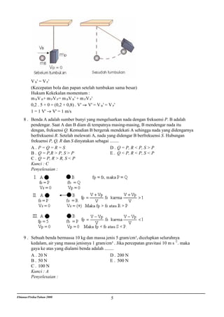 V B' = V P'
          (Kecepatan bola dan papan setelah tumbukan sama besar)
          Hukum Kekekalan momentum :
          m B V B+ m PV P= m B V B' + m PV P'
          0,2 . 5 + 0 = (0,2 + 0,8) . V' V' = V B ' = V P '
          1 = 1 V' V' = 1 m/s
    8 . Benda A adalah sumber bunyi yang mengeluarkan nada dengan frekuensi P. B adalah
        pendengar. Saat A dan B diam di tempatnya masing-masing, B mendengar nada itu
        dengan, frekuensi Q. Kemudian B bergerak mendekati A sehingga nada yang didengarnya
        berfrekuensi R. Setelah melewati A, nada yang didengar B berfrekuensi S. Hubungan
        frekuensi P, Q, R dan S dinyatakan sebagai ........
        A. P=Q=R=S                                 D . Q = P, R < P, S > P
        B . Q = P,R > P, S > P                     E . Q < P, R < P, S < P
        C . Q = P, R > R, S < P
        Kunci : C
        Penyelesaian :




    9 . Sebuah benda bermassa 10 kg dan massa jenis 5 gram/cm³, dicelupkan seluruhnya
        kedalam, air yang massa jenisnya 1 gram/cm³ . Jika percepatan gravitasi 10 m s -2 . maka
        gaya ke atas yang dialami benda adalah ........
        A . 20 N                                    D . 200 N
        B . 50 N                                    E . 500 N
        C . 100 N
        Kunci : A
        Penyelesaian :



Ebtanas/Fisika/Tahun 2000                           5
 