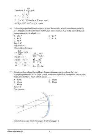 16 . Perbandingan jumlah lilitan kumparan primer dan skunder sebuah transformator adalah
        2 : 1. Bila efisiensi transformator itu 80% dan arus keluarnya 8 A, maka arus listrik pada
        kumparan primernya adalah ........
        A . 12,8 A                                   D . 4,4 A
        B . 8,8 A                                    E . 3,2 A
        C . 5,0 A
        Kunci : C
        Penyelesaian :
        Efisiensi transformator :




   17 . Sebuah sumber cahaya (lampu) kecil dipasang di depan cermin cekung. Jari-jari
        kelengkungan cermin 20 cm. Agar cermin mampu menghasilkan sinar pantul yang sejajar,
        maka jarak lampu ke pusat cermin adalah ........
        A . 5 cm                                   D . 20 cm
        B . 10 cm                                  E . 40 cm
        C . 15 cm
        Kunci : B
        Penyelesaian :




          Dipantulkan sejajar berarti bayangan di tak terhingga (~).




Ebtanas/Fisika/Tahun 2000                             9
 