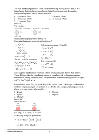 1 . Dua buah benda dengan massa sama, kecepatan masing-masing 10 m/s dan 20 m/s.
        Kedua benda dari arah berlawanan, bertumbukan lenting sempurna. Kecepatan
        masing-masing benda setelah tumbukan adalah .......
        A . -10 m/s dan 0 m/s                    D . -5 m/s dan 15 m/s
        B . -20 m/s dan 10 m/s                   E . -25 m/s dan 10 m/s
        C . -15 m/s dan 5 m/s
        Kunci : B
        Penyelesaian :




          tumbukan lenting sempurna berarti e = 1
          Ditanyakan kecepatan akhir setelah tumbukan ?




          Jadi kecepatan benda secara berurutan setelah tumbukan adalah 10 m/s dan -20 m/s.
          (Tanpa dihitung jika dua buah benda massanya sama bergerak berlawanan arah dan
          bertumbukan lenting sempurna maka kecepatan akhir kedua benda tinggal ditukar saja V 1
          jadi V 2 ' dan V 2 jadi V 1 ' ).

    2 . Sebuah benda massa 2 kg bergerak dengan kecepatan 2 m s -1 . Beberapa saat kemudian
        benda itu bergerak dengan kecepatan 5 m s -1 . Usaha total yang dikerjakan pada benda
        selama beberapa saat tersebut adalah .......
        A . 4 joule                                  D . 21 joule
        B . 9 joule                                  E . 25 joule
        C . 15 joule
        Kunci : D
        Penyelesaian :




Ebtanas/Fisika/Tahun 2001                           1
 