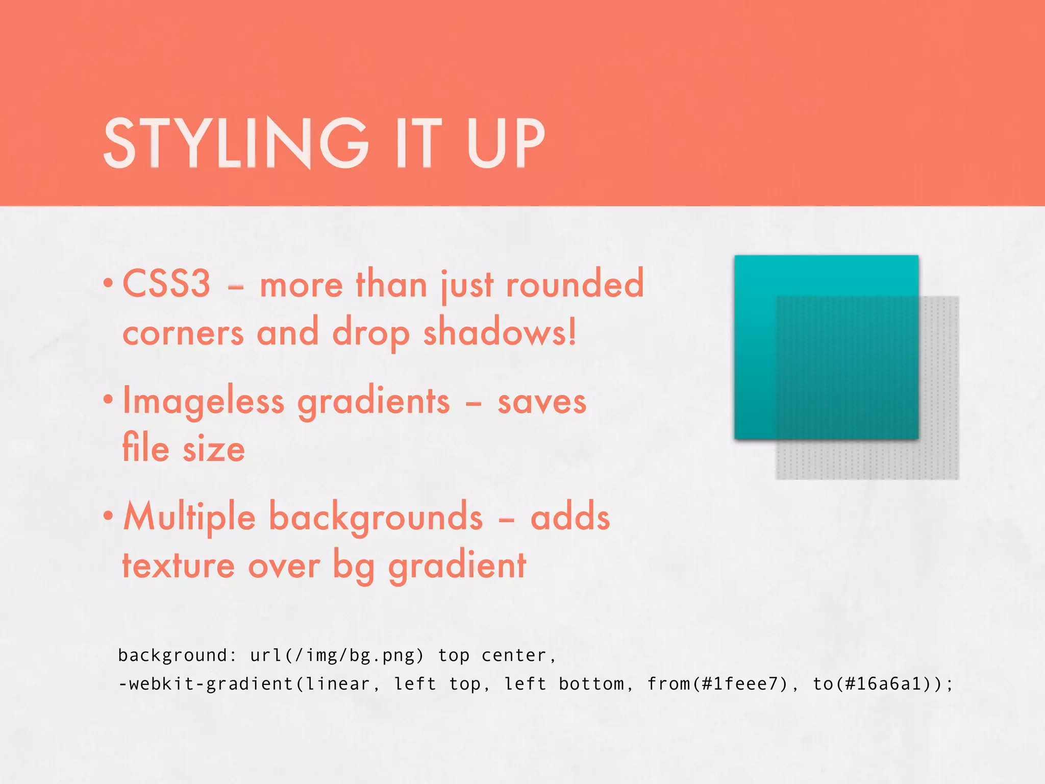 STYLING IT UP
• CSS3 – more than just rounded
 corners and drop shadows!
• Imageless      gradients – saves
 ﬁle size
• Multiplebackgrounds – adds
 texture over bg gradient

 background: url(/img/bg.png) top center,
 -webkit-gradient(linear, left top, left bottom, from(#1feee7), to(#16a6a1));
 