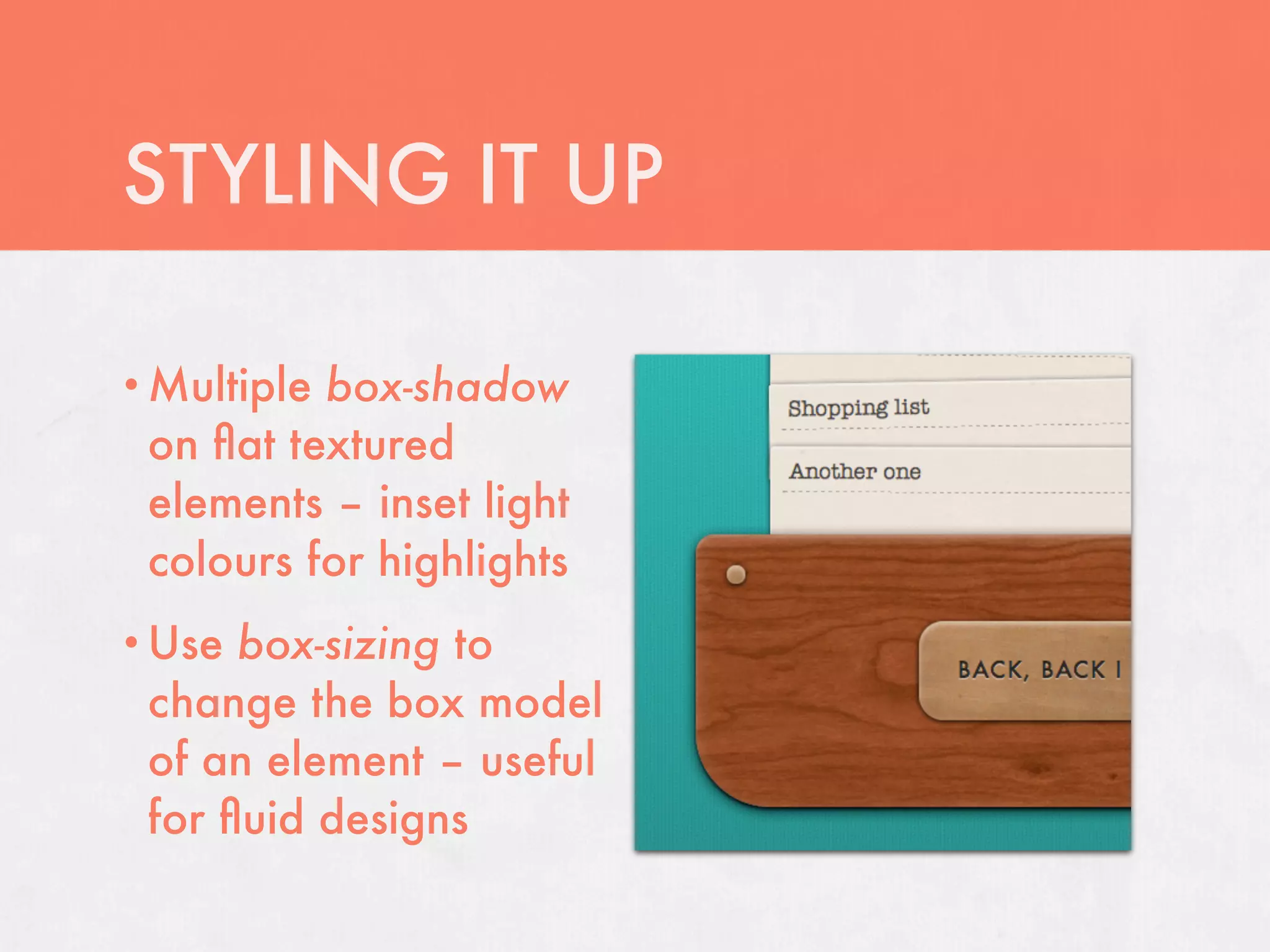 STYLING IT UP

• Multiplebox-shadow
 on ﬂat textured
 elements – inset light
 colours for highlights
• Use box-sizing to
 change the box model
 of an element – useful
 for ﬂuid designs
 