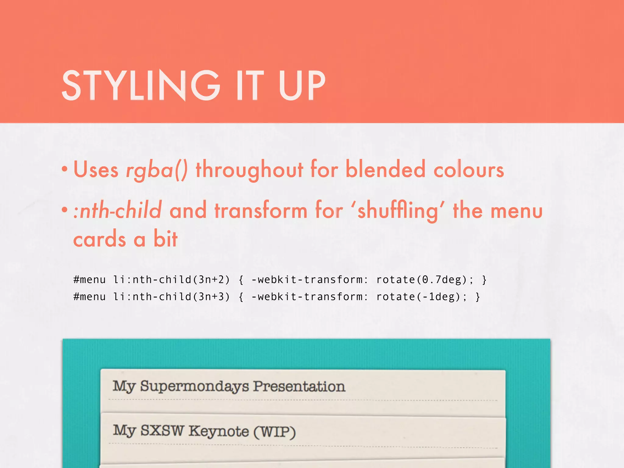 STYLING IT UP
• Uses   rgba() throughout for blended colours
           and transform for ‘shufﬂing’ the menu
• :nth-child
 cards a bit
 #menu li:nth-child(3n+2) { -webkit-transform: rotate(0.7deg); }
 #menu li:nth-child(3n+3) { -webkit-transform: rotate(-1deg); }
 