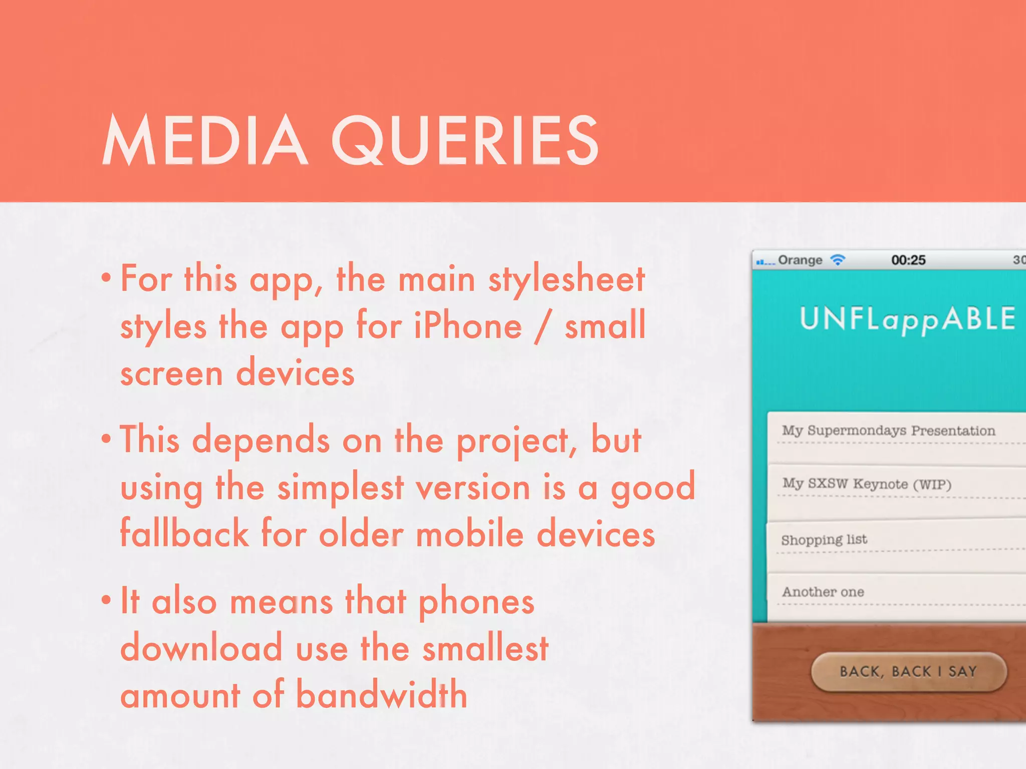 MEDIA QUERIES
• For  this app, the main stylesheet
  styles the app for iPhone / small
  screen devices
• This depends on the project, but
  using the simplest version is a good
  fallback for older mobile devices
• It
   also means that phones
  download use the smallest
  amount of bandwidth
 