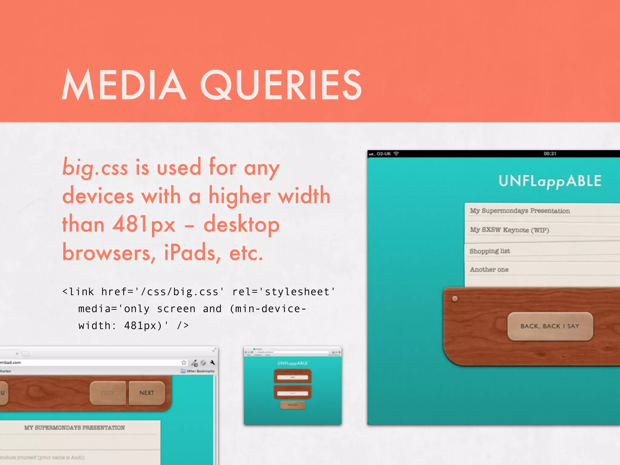 MEDIA QUERIES
big.css is used for any
devices with a higher width
than 481px – desktop
browsers, iPads, etc.
<link href='/css/big.css' rel='stylesheet'
  media='only screen and (min-device-
  width: 481px)' />
 