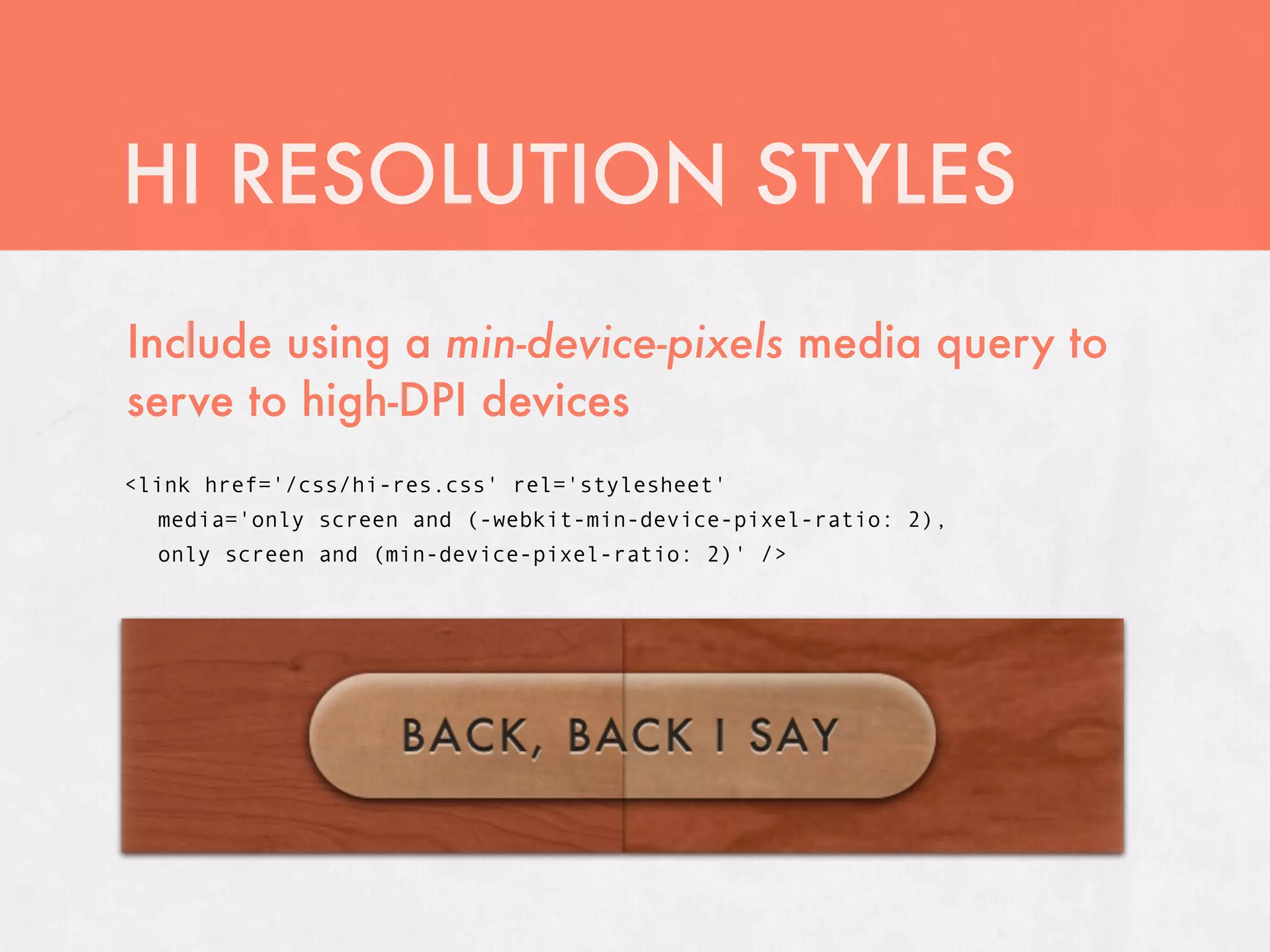 HI RESOLUTION STYLES
Include using a min-device-pixels media query to
serve to high-DPI devices
<link href='/css/hi-res.css' rel='stylesheet'
  media='only screen and (-webkit-min-device-pixel-ratio: 2),
  only screen and (min-device-pixel-ratio: 2)' />
 