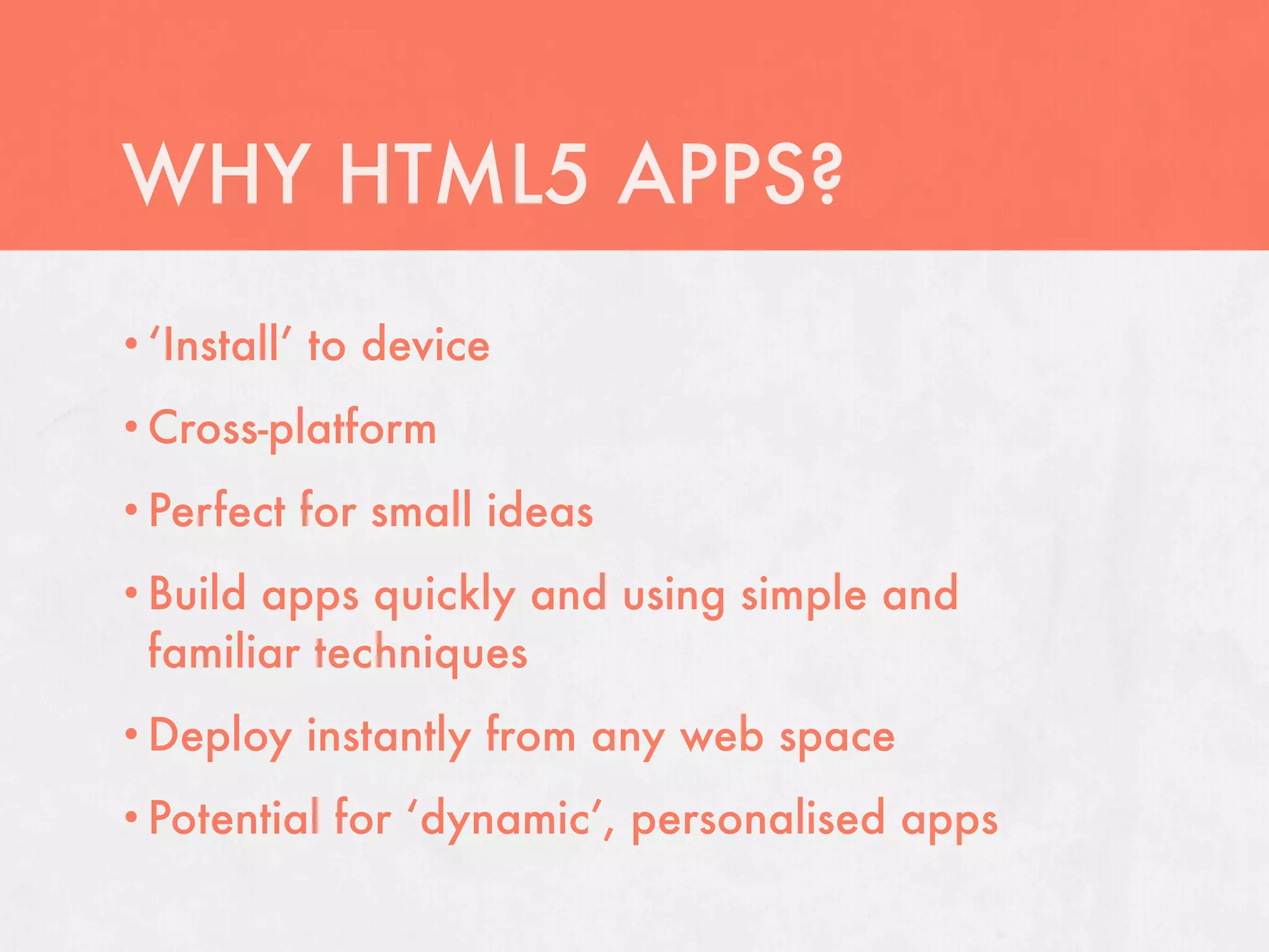 WHY HTML5 APPS?
• ‘Install’   to device
• Cross-platform

• Perfect     for small ideas
• Buildapps quickly and using simple and
 familiar techniques
• Deploy      instantly from any web space
• Potential    for ‘dynamic’, personalised apps
 