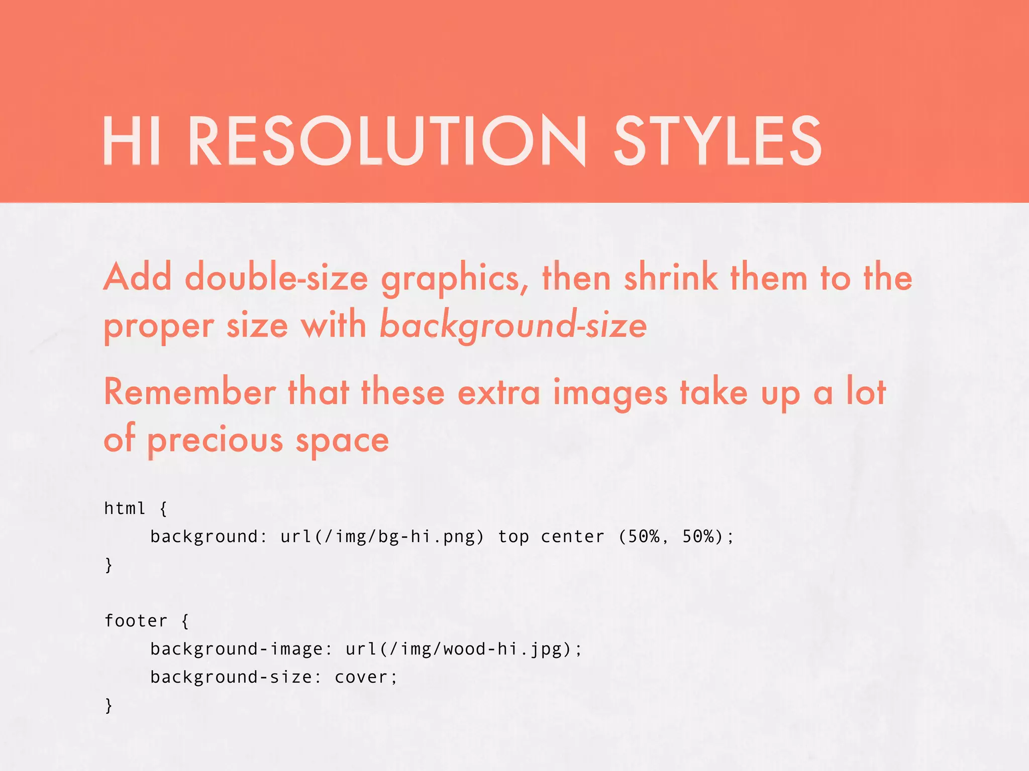 HI RESOLUTION STYLES
Add double-size graphics, then shrink them to the
proper size with background-size
Remember that these extra images take up a lot
of precious space
html {
    background: url(/img/bg-hi.png) top center (50%, 50%);
}


footer {
    background-image: url(/img/wood-hi.jpg);
    background-size: cover;
}
 