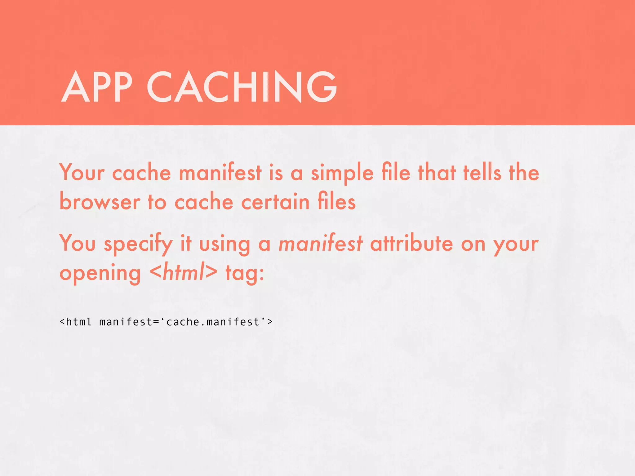 APP CACHING
Your cache manifest is a simple ﬁle that tells the
browser to cache certain ﬁles
You specify it using a manifest attribute on your
opening <html> tag:

<html manifest=‘cache.manifest’>
 