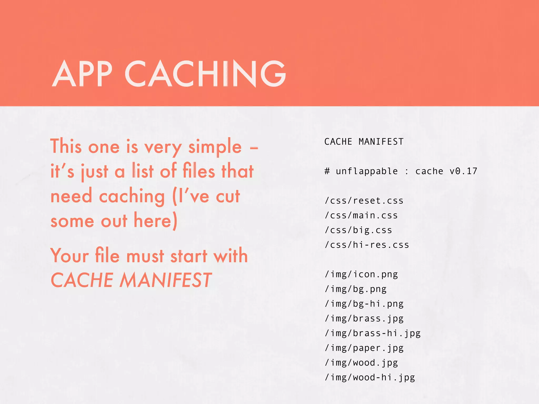 APP CACHING
This one is very simple –       CACHE MANIFEST


it’s just a list of ﬁles that   # unflappable : cache v0.17

need caching (I’ve cut          /css/reset.css

some out here)                  /css/main.css
                                /css/big.css
                                /css/hi-res.css
Your ﬁle must start with
CACHE MANIFEST
                                /img/icon.png
                                /img/bg.png
                                /img/bg-hi.png
                                /img/brass.jpg
                                /img/brass-hi.jpg
                                /img/paper.jpg
                                /img/wood.jpg
                                /img/wood-hi.jpg
 