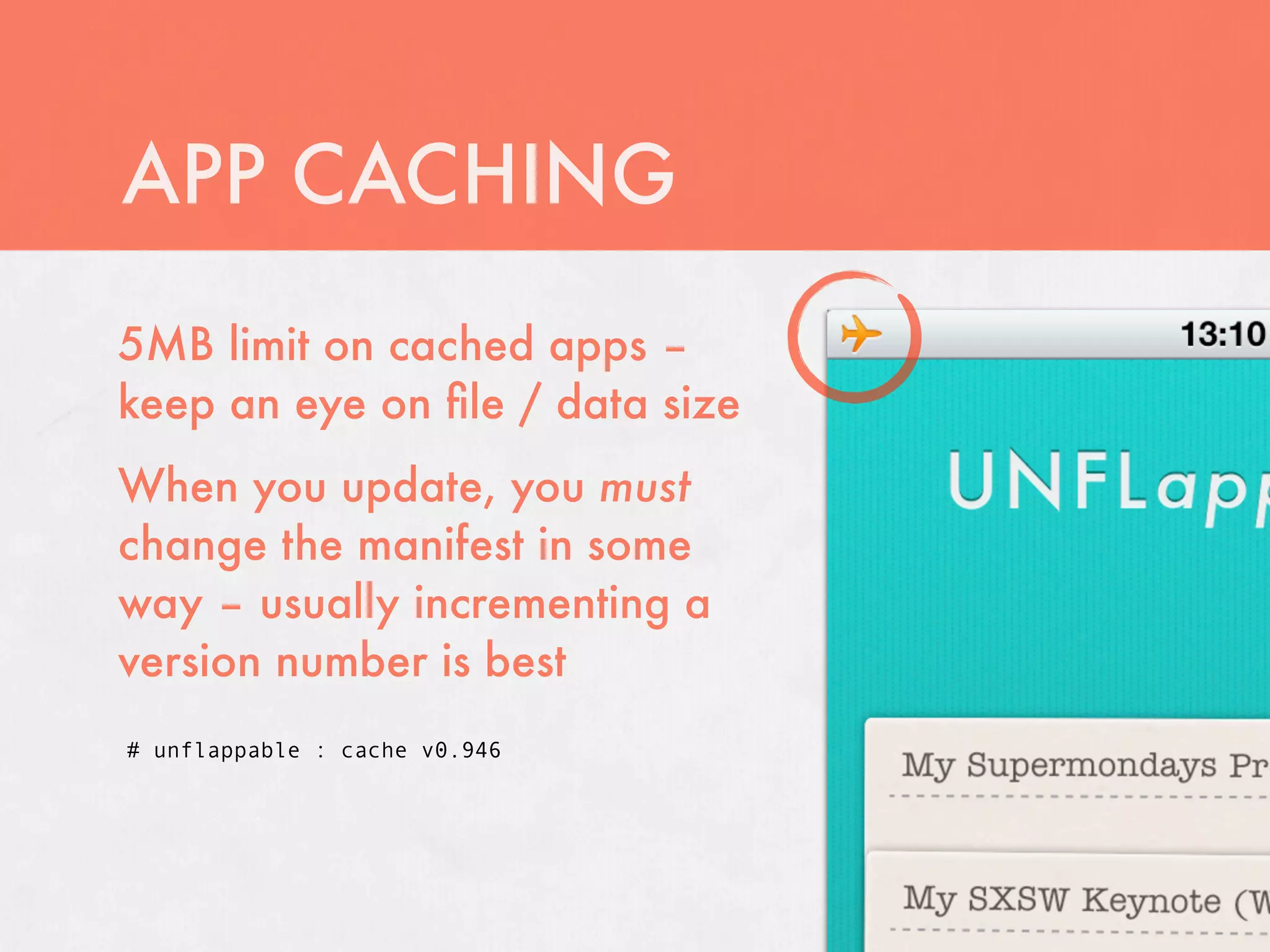 APP CACHING
5MB limit on cached apps –
keep an eye on ﬁle / data size
When you update, you must
change the manifest in some
way – usually incrementing a
version number is best
# unflappable : cache v0.946
 