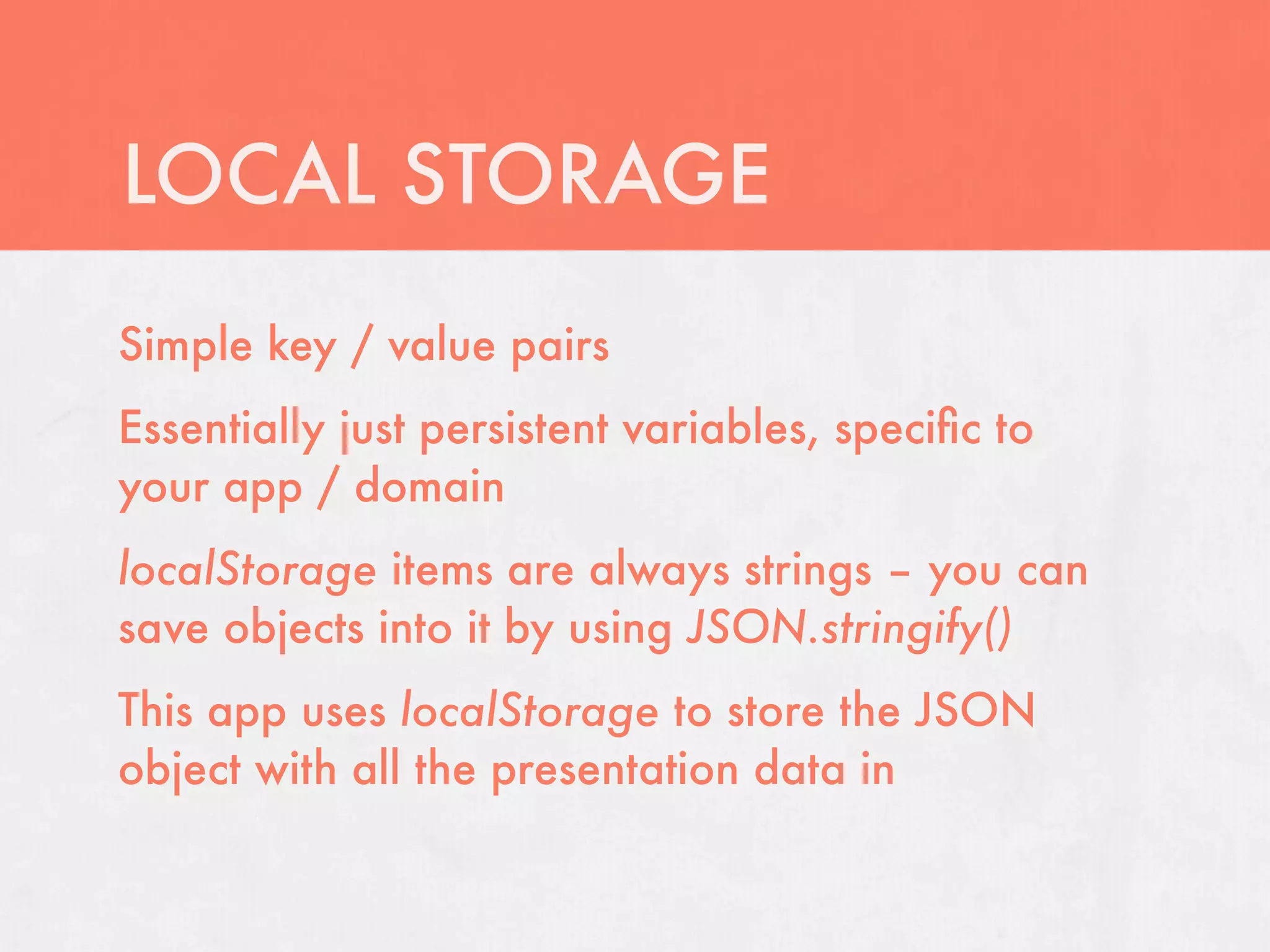 LOCAL STORAGE
Simple key / value pairs
Essentially just persistent variables, speciﬁc to
your app / domain
localStorage items are always strings – you can
save objects into it by using JSON.stringify()
This app uses localStorage to store the JSON
object with all the presentation data in
 