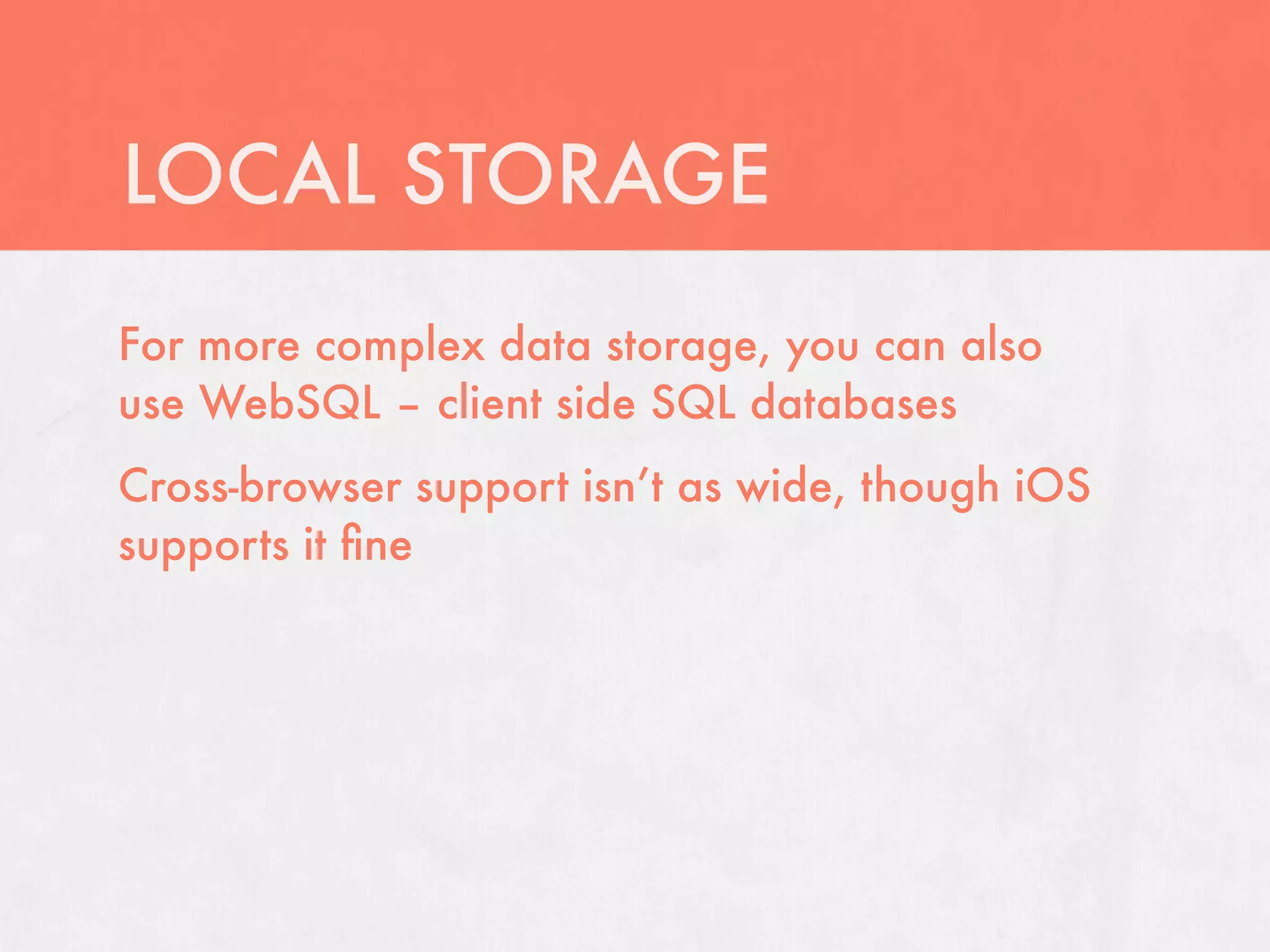 LOCAL STORAGE
For more complex data storage, you can also
use WebSQL – client side SQL databases
Cross-browser support isn’t as wide, though iOS
supports it ﬁne
 