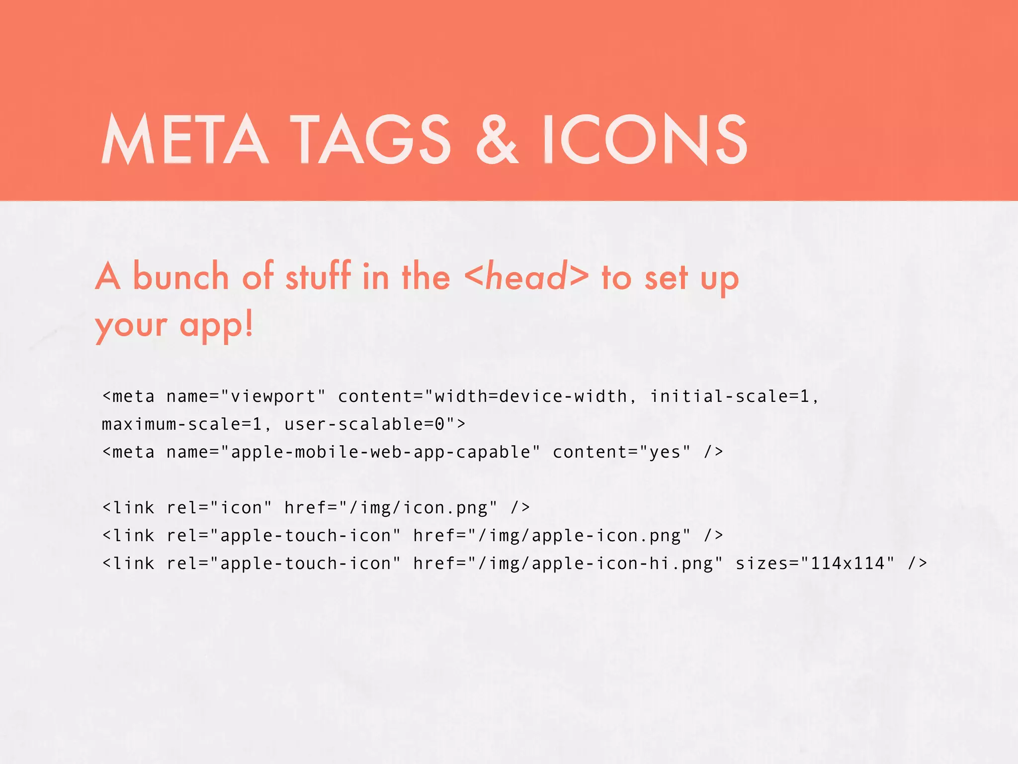 META TAGS & ICONS
A bunch of stuff in the <head> to set up
your app!
<meta name="viewport" content="width=device-width, initial-scale=1,
maximum-scale=1, user-scalable=0">
<meta name="apple-mobile-web-app-capable" content="yes" />


<link rel="icon" href="/img/icon.png" />
<link rel="apple-touch-icon" href="/img/apple-icon.png" />
<link rel="apple-touch-icon" href="/img/apple-icon-hi.png" sizes="114x114" />
 