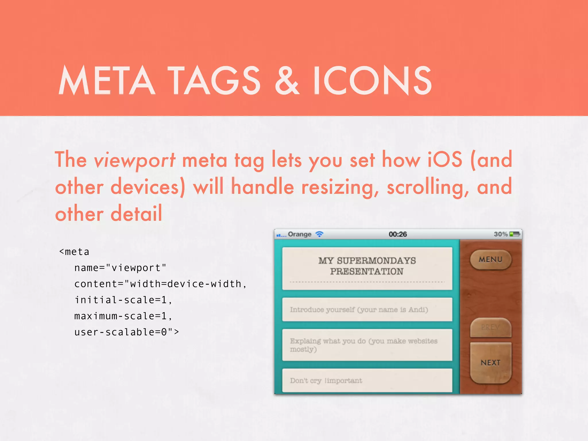 META TAGS & ICONS
The viewport meta tag lets you set how iOS (and
other devices) will handle resizing, scrolling, and
other detail
<meta
  name="viewport"
  content="width=device-width,
  initial-scale=1,
  maximum-scale=1,
  user-scalable=0">
 