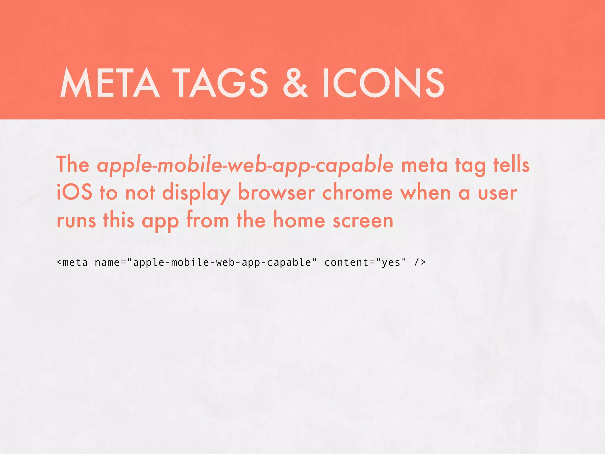 META TAGS & ICONS
The apple-mobile-web-app-capable meta tag tells
iOS to not display browser chrome when a user
runs this app from the home screen
<meta name="apple-mobile-web-app-capable" content="yes" />
 