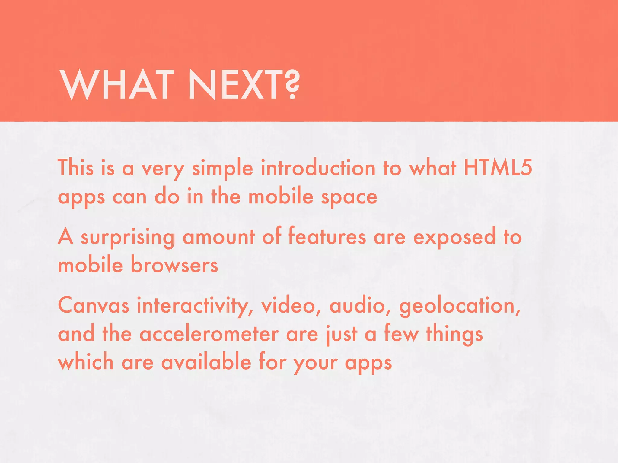WHAT NEXT?
This is a very simple introduction to what HTML5
apps can do in the mobile space
A surprising amount of features are exposed to
mobile browsers
Canvas interactivity, video, audio, geolocation,
and the accelerometer are just a few things
which are available for your apps
 