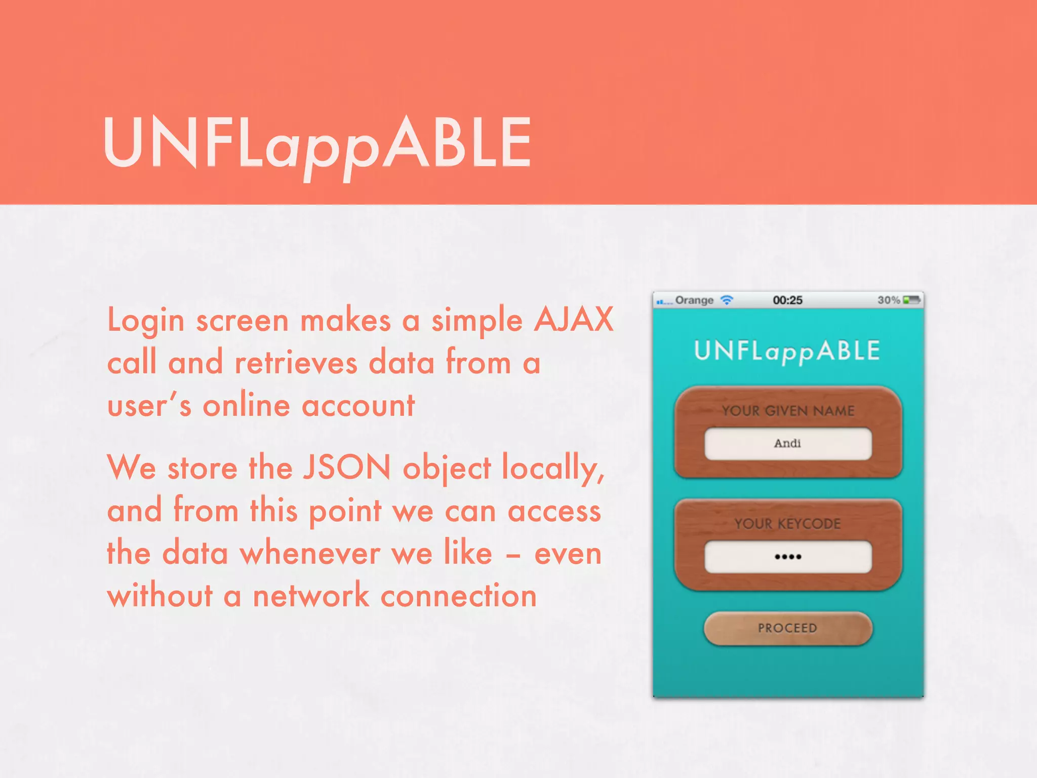UNFLappABLE

Login screen makes a simple AJAX
call and retrieves data from a
user’s online account
We store the JSON object locally,
and from this point we can access
the data whenever we like – even
without a network connection
 