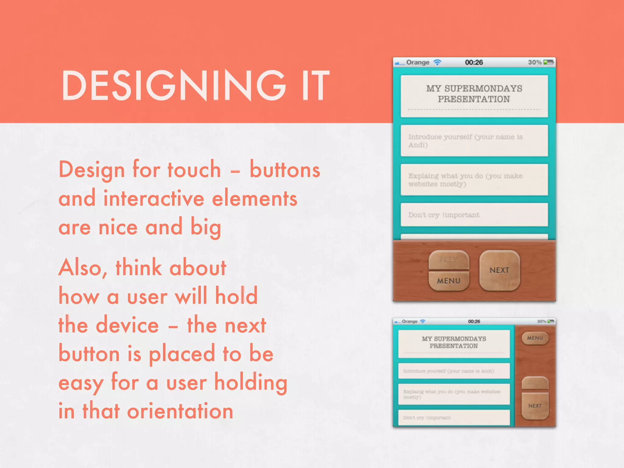 DESIGNING IT
Design for touch – buttons
and interactive elements
are nice and big
Also, think about
how a user will hold
the device – the next
button is placed to be
easy for a user holding
in that orientation
 