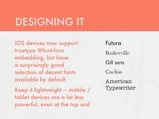 DESIGNING IT
iOS devices now support          Futura
truetype @font-face              Baskerville
embedding, but have
a surprisingly good              Gill sans
selection of decent fonts        Cochin
available by default             American
Keep it lightweight – mobile /   Typewriter
tablet devices are a lot less
powerful, even at the top end
 