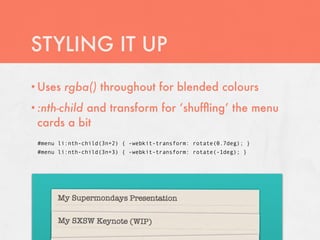 STYLING IT UP
• Uses   rgba() throughout for blended colours
           and transform for ‘shufﬂing’ the menu
• :nth-child
 cards a bit
 #menu li:nth-child(3n+2) { -webkit-transform: rotate(0.7deg); }
 #menu li:nth-child(3n+3) { -webkit-transform: rotate(-1deg); }
 