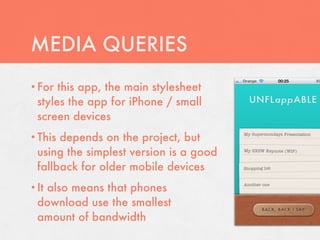 MEDIA QUERIES
• For  this app, the main stylesheet
  styles the app for iPhone / small
  screen devices
• This depends on the project, but
  using the simplest version is a good
  fallback for older mobile devices
• It
   also means that phones
  download use the smallest
  amount of bandwidth
 