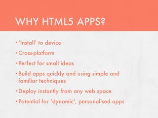 WHY HTML5 APPS?
• ‘Install’   to device
• Cross-platform

• Perfect     for small ideas
• Buildapps quickly and using simple and
 familiar techniques
• Deploy      instantly from any web space
• Potential    for ‘dynamic’, personalised apps
 
