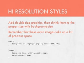HI RESOLUTION STYLES
Add double-size graphics, then shrink them to the
proper size with background-size
Remember that these extra images take up a lot
of precious space
html {
    background: url(/img/bg-hi.png) top center (50%, 50%);
}


footer {
    background-image: url(/img/wood-hi.jpg);
    background-size: cover;
}
 