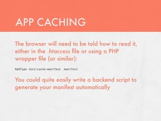 APP CACHING
The browser will need to be told how to read it,
either in the .htaccess ﬁle or using a PHP
wrapper ﬁle (or similar):
AddType text/cache-manifest .manifest



You could quite easily write a backend script to
generate your manifest automatically
 