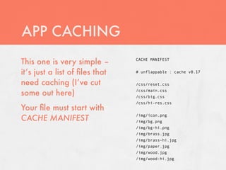 APP CACHING
This one is very simple –       CACHE MANIFEST


it’s just a list of ﬁles that   # unflappable : cache v0.17

need caching (I’ve cut          /css/reset.css

some out here)                  /css/main.css
                                /css/big.css
                                /css/hi-res.css
Your ﬁle must start with
CACHE MANIFEST
                                /img/icon.png
                                /img/bg.png
                                /img/bg-hi.png
                                /img/brass.jpg
                                /img/brass-hi.jpg
                                /img/paper.jpg
                                /img/wood.jpg
                                /img/wood-hi.jpg
 