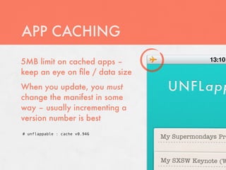 APP CACHING
5MB limit on cached apps –
keep an eye on ﬁle / data size
When you update, you must
change the manifest in some
way – usually incrementing a
version number is best
# unflappable : cache v0.946
 