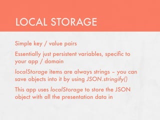 LOCAL STORAGE
Simple key / value pairs
Essentially just persistent variables, speciﬁc to
your app / domain
localStorage items are always strings – you can
save objects into it by using JSON.stringify()
This app uses localStorage to store the JSON
object with all the presentation data in
 
