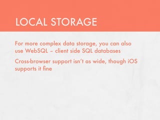 LOCAL STORAGE
For more complex data storage, you can also
use WebSQL – client side SQL databases
Cross-browser support isn’t as wide, though iOS
supports it ﬁne
 