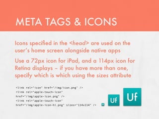 META TAGS & ICONS
Icons speciﬁed in the <head> are used on the
user’s home screen alongside native apps
Use a 72px icon for iPad, and a 114px icon for
Retina displays – if you have more than one,
specify which is which using the sizes attribute

<link rel="icon" href="/img/icon.png" />
<link rel="apple-touch-icon"
href="/img/apple-icon.png" />
<link rel="apple-touch-icon"
href="/img/apple-icon-hi.png" sizes="114x114" />
 