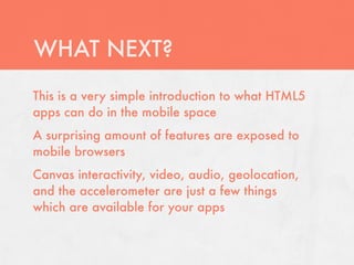 WHAT NEXT?
This is a very simple introduction to what HTML5
apps can do in the mobile space
A surprising amount of features are exposed to
mobile browsers
Canvas interactivity, video, audio, geolocation,
and the accelerometer are just a few things
which are available for your apps
 