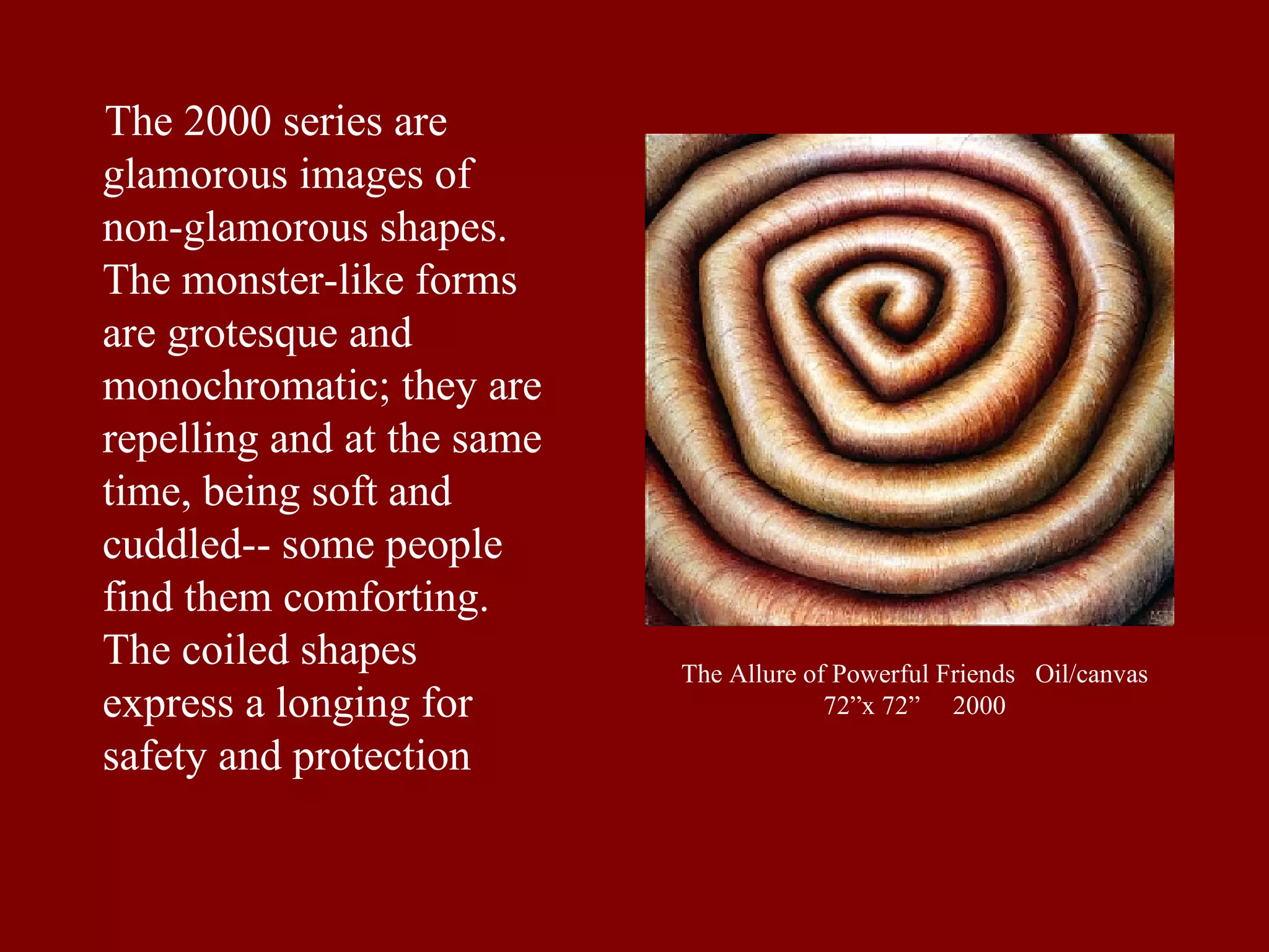 The Allure of Powerful Friends  Oil/canvas 72”x 72”  2000 The 2000 series are glamorous images of non-glamorous shapes. The monster-like forms are grotesque and monochromatic; they are repelling and at the same time, being soft and cuddled-- some people find them comforting. The coiled shapes express a longing for safety and protection 
