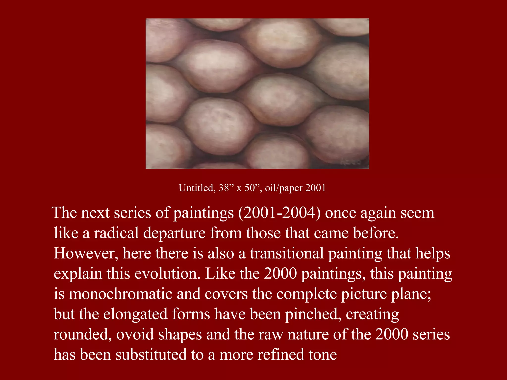 The next series of paintings (2001-2004) once again seem like a radical departure from those that came before. However, here there is also a transitional painting that helps explain this evolution. Like the 2000 paintings, this painting is monochromatic and covers the complete picture plane; but the elongated forms have been pinched, creating rounded, ovoid shapes and the raw nature of the 2000 series has been substituted to a more refined tone Untitled, 38” x 50”, oil/paper 2001 